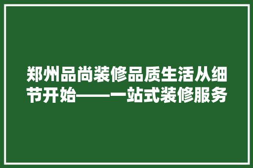 郑州品尚装修品质生活从细节开始——一站式装修服务新标杆