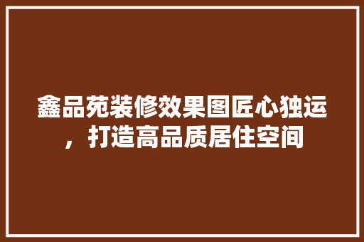 鑫品苑装修效果图匠心独运，打造高品质居住空间