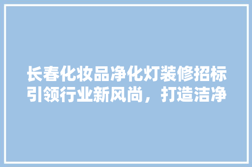 长春化妆品净化灯装修招标引领行业新风尚，打造洁净生产环境