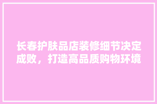 长春护肤品店装修细节决定成败，打造高品质购物环境