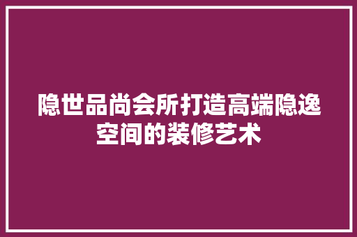 隐世品尚会所打造高端隐逸空间的装修艺术