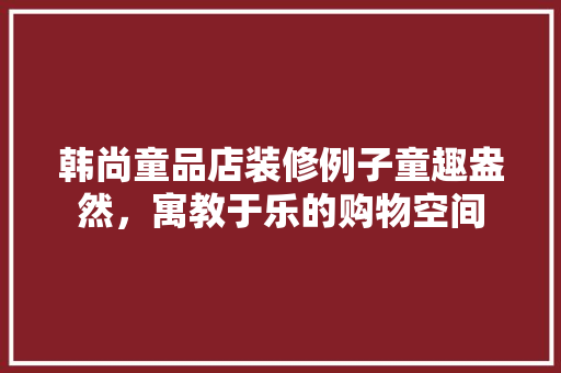 韩尚童品店装修例子童趣盎然，寓教于乐的购物空间