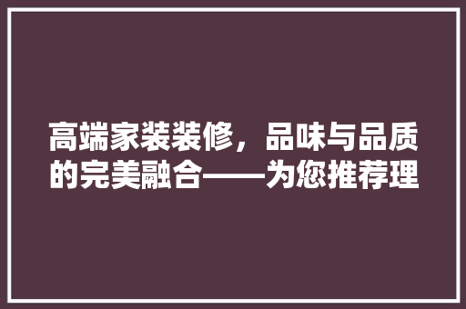 高端家装装修，品味与品质的完美融合——为您推荐理想之选