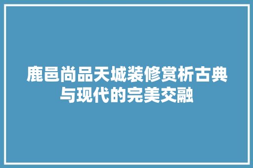 鹿邑尚品天城装修赏析古典与现代的完美交融
