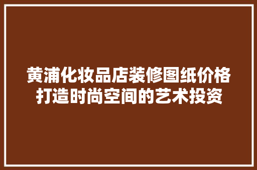 黄浦化妆品店装修图纸价格打造时尚空间的艺术投资