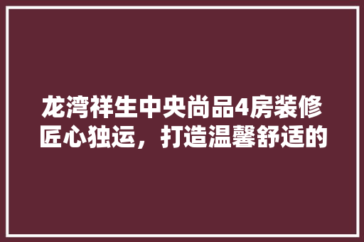 龙湾祥生中央尚品4房装修匠心独运，打造温馨舒适的家