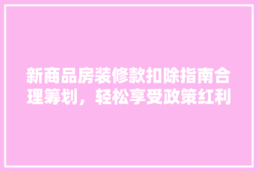 新商品房装修款扣除指南合理筹划，轻松享受政策红利