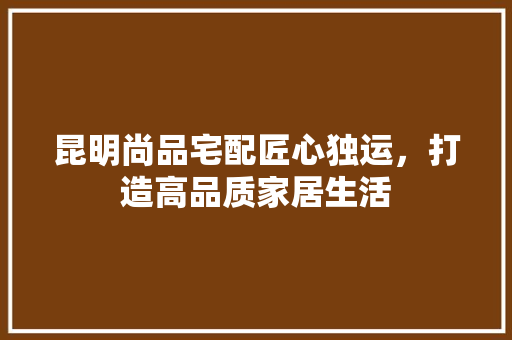 昆明尚品宅配匠心独运，打造高品质家居生活