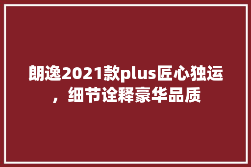 朗逸2021款plus匠心独运，细节诠释豪华品质