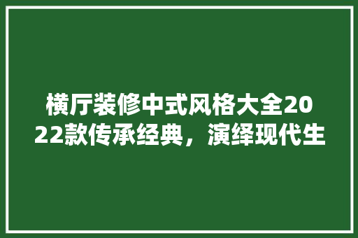 横厅装修中式风格大全2022款传承经典，演绎现代生活美学