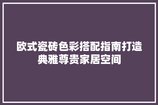 欧式瓷砖色彩搭配指南打造典雅尊贵家居空间