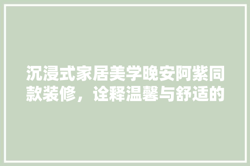 沉浸式家居美学晚安阿紫同款装修，诠释温馨与舒适的居住哲学