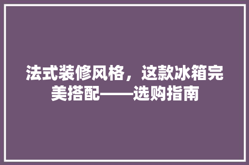 法式装修风格，这款冰箱完美搭配——选购指南