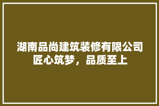 湖南品尚建筑装修有限公司匠心筑梦，品质至上