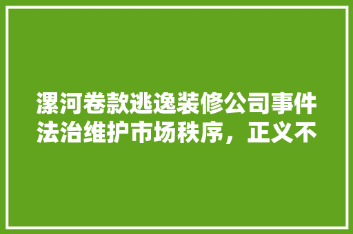 漯河卷款逃逸装修公司事件法治维护市场秩序，正义不容侵犯