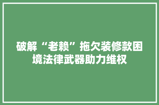 破解“老赖”拖欠装修款困境法律武器助力维权