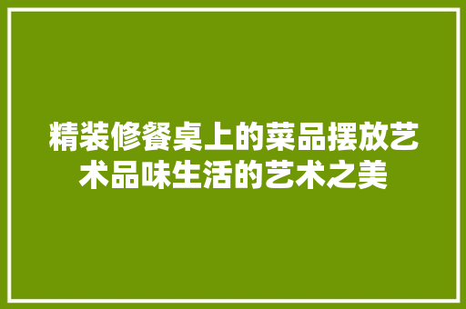 精装修餐桌上的菜品摆放艺术品味生活的艺术之美