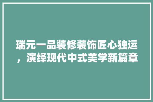 瑞元一品装修装饰匠心独运，演绎现代中式美学新篇章