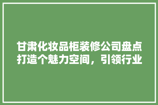甘肃化妆品柜装修公司盘点打造个魅力空间，引领行业新潮流