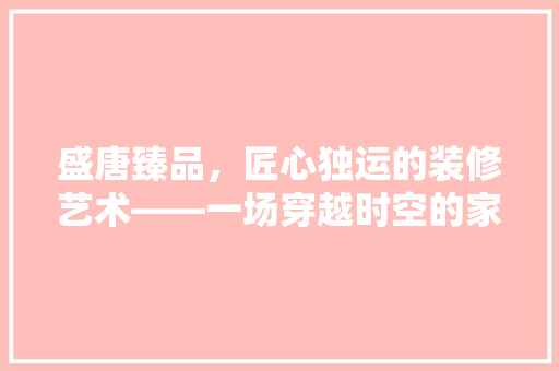 盛唐臻品，匠心独运的装修艺术——一场穿越时空的家居盛宴