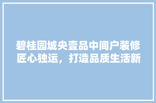 碧桂园城央壹品中间户装修匠心独运，打造品质生活新标杆