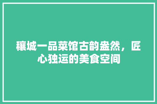 穰城一品菜馆古韵盎然，匠心独运的美食空间