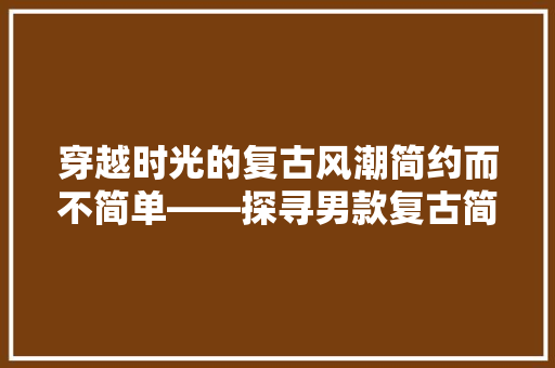 穿越时光的复古风潮简约而不简单——探寻男款复古简约装修的魅力