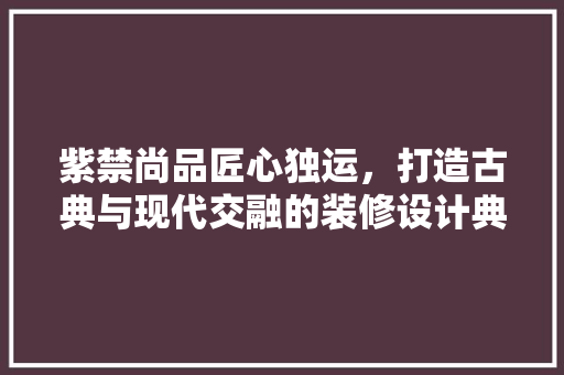 紫禁尚品匠心独运，打造古典与现代交融的装修设计典范