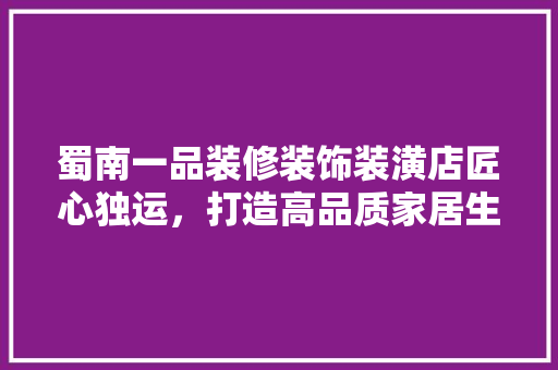 蜀南一品装修装饰装潢店匠心独运，打造高品质家居生活