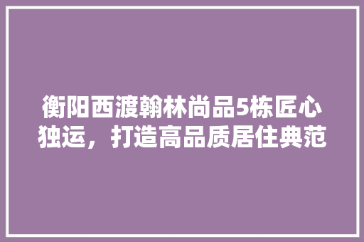 衡阳西渡翰林尚品5栋匠心独运，打造高品质居住典范