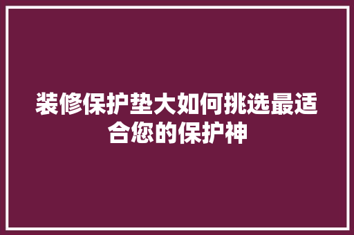 装修保护垫大如何挑选最适合您的保护神