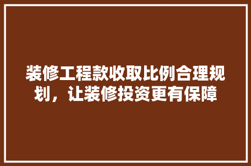 装修工程款收取比例合理规划，让装修投资更有保障
