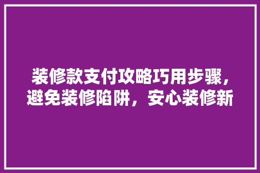 装修款支付攻略巧用步骤，避免装修陷阱，安心装修新家