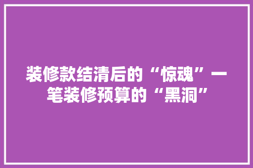 装修款结清后的“惊魂”一笔装修预算的“黑洞”
