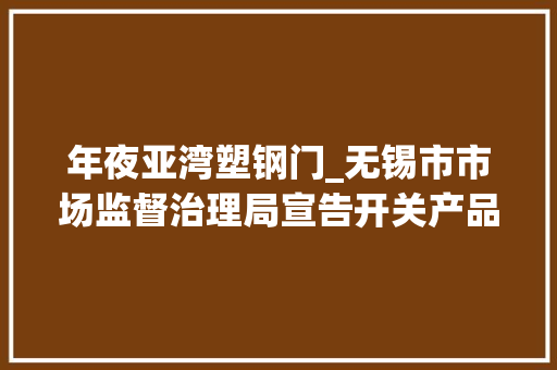 年夜亚湾塑钢门_无锡市市场监督治理局宣告开关产品质量监督抽查结果