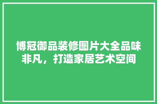 博冠御品装修图片大全品味非凡，打造家居艺术空间