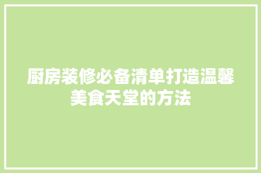 厨房装修必备清单打造温馨美食天堂的方法