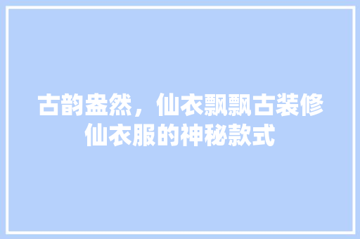 古韵盎然，仙衣飘飘古装修仙衣服的神秘款式