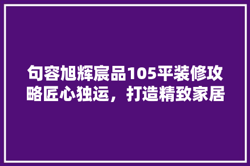 句容旭辉宸品105平装修攻略匠心独运，打造精致家居生活
