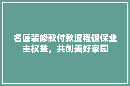 名匠装修款付款流程确保业主权益，共创美好家园