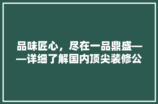 品味匠心，尽在一品鼎盛——详细了解国内顶尖装修公司