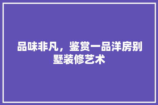 品味非凡，鉴赏一品洋房别墅装修艺术