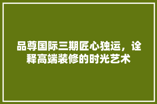 品尊国际三期匠心独运，诠释高端装修的时光艺术