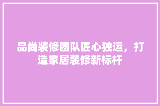 品尚装修团队匠心独运，打造家居装修新标杆