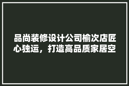 品尚装修设计公司榆次店匠心独运，打造高品质家居空间