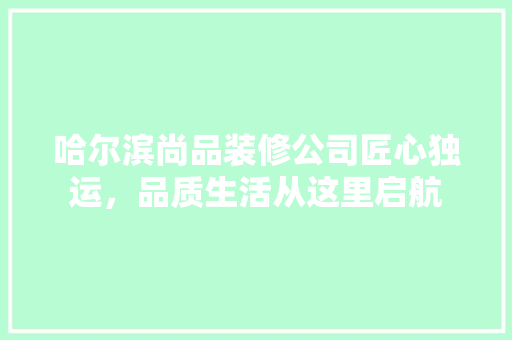哈尔滨尚品装修公司匠心独运，品质生活从这里启航