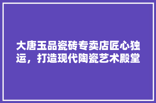 大唐玉品瓷砖专卖店匠心独运，打造现代陶瓷艺术殿堂