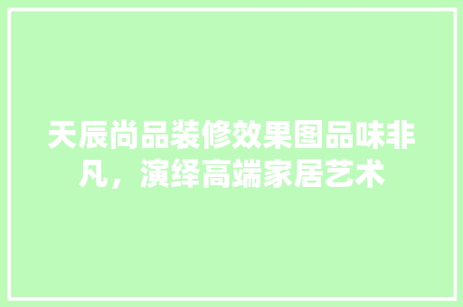 天辰尚品装修效果图品味非凡，演绎高端家居艺术