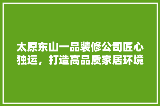 太原东山一品装修公司匠心独运，打造高品质家居环境