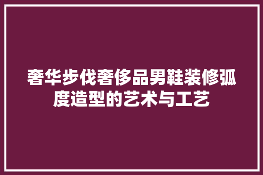 奢华步伐奢侈品男鞋装修弧度造型的艺术与工艺
